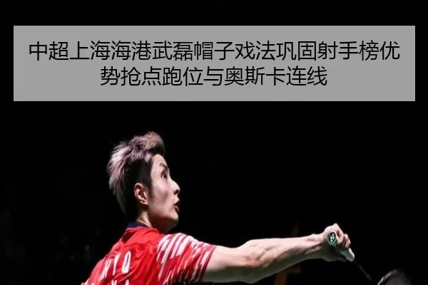 中超上海海港武磊帽子戏法巩固射手榜优势抢点跑位与奥斯卡连线